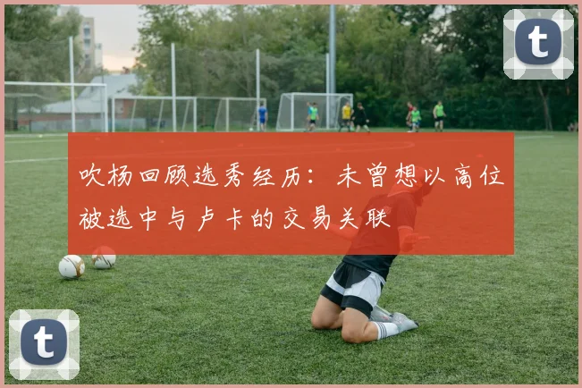 吹杨回顾选秀经历：未曾想以高位被选中与卢卡的交易关联