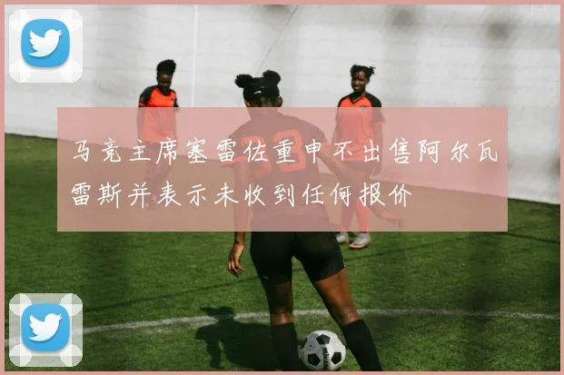 马竞主席塞雷佐重申不出售阿尔瓦雷斯并表示未收到任何报价