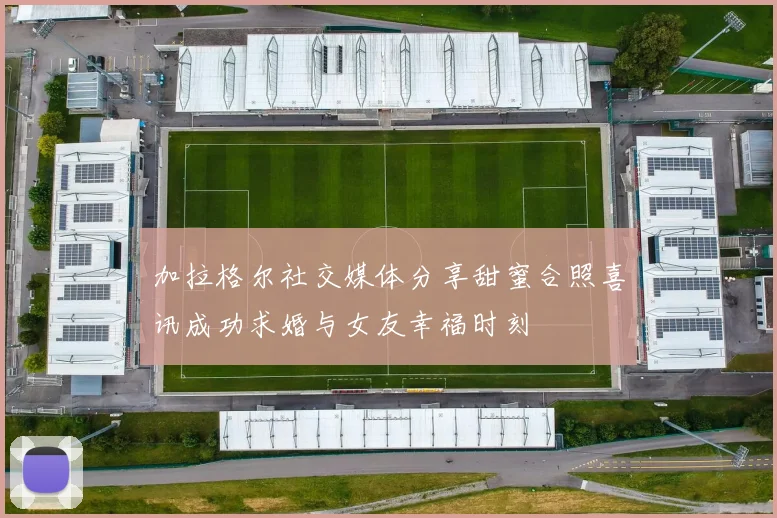 加拉格尔社交媒体分享甜蜜合照喜讯成功求婚与女友幸福时刻