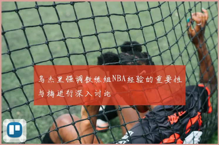 乌杰里强调教练组NBA经验的重要性与梅进行深入讨论