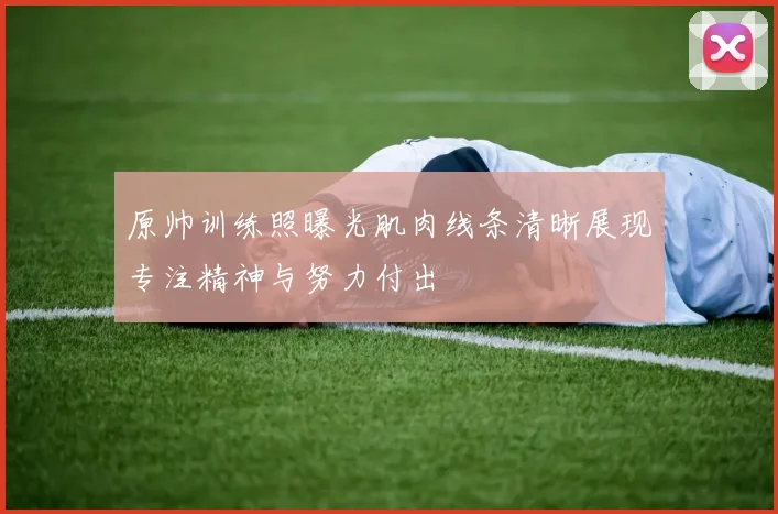 原帅训练照曝光肌肉线条清晰展现专注精神与努力付出