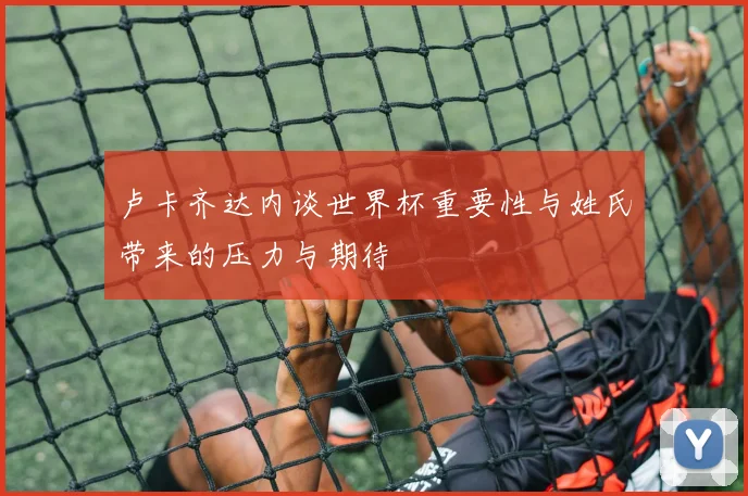 卢卡齐达内谈世界杯重要性与姓氏带来的压力与期待