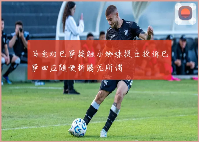 马竞对巴萨接触小蜘蛛提出投诉巴萨回应随便折腾无所谓