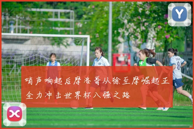 哨声响起后摩洛哥从徐至摩崛起正全力冲击世界杯八强之路