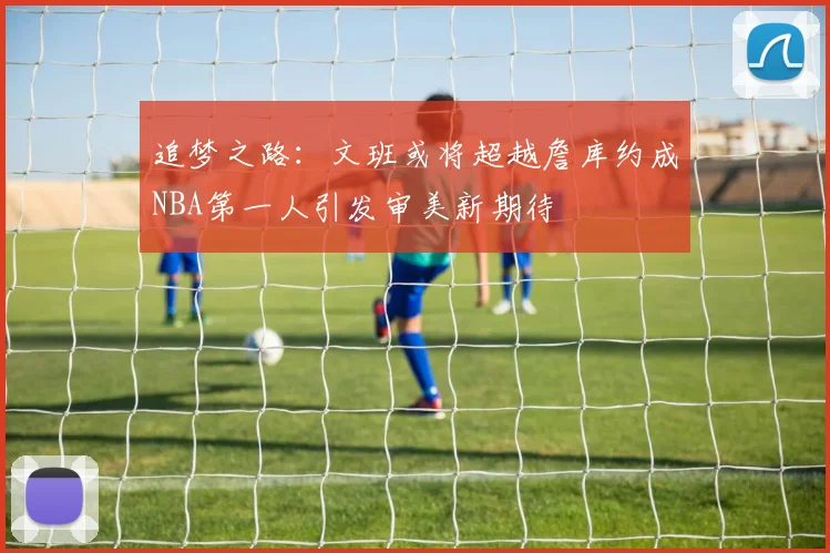 追梦之路：文班或将超越詹库约成NBA第一人引发审美新期待