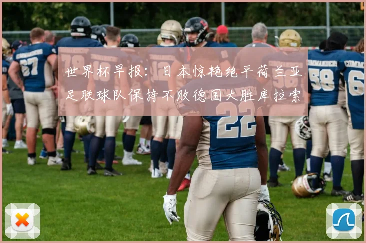 世界杯早报：日本惊艳绝平荷兰亚足联球队保持不败德国大胜库拉索