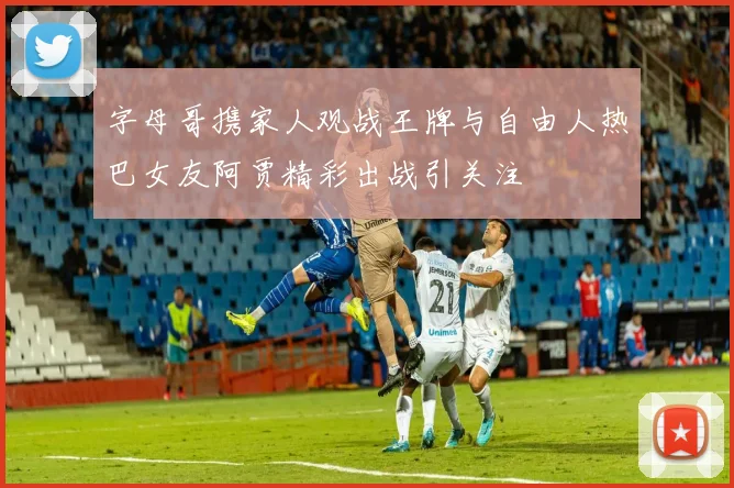 字母哥携家人观战王牌与自由人热巴女友阿贾精彩出战引关注
