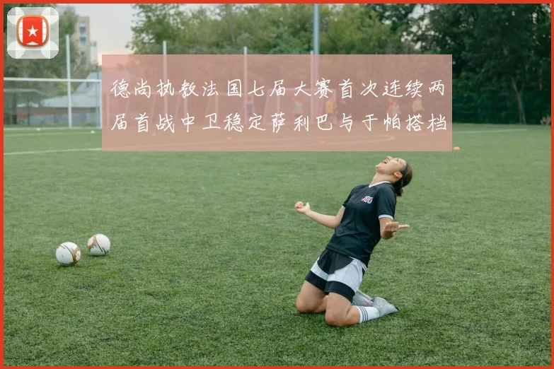 德尚执教法国七届大赛首次连续两届首战中卫稳定萨利巴与于帕搭档
