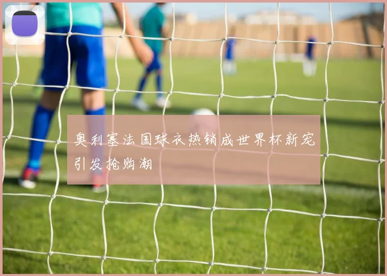 奥利塞法国球衣热销成世界杯新宠引发抢购潮