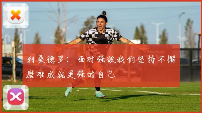 利桑德罗：面对强敌我们坚持不懈磨难成就更强的自己