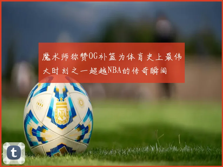魔术师称赞OG补篮为体育史上最伟大时刻之一超越NBA的传奇瞬间